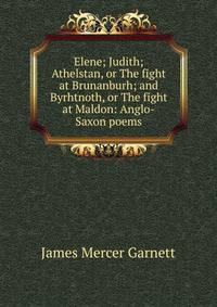 Elene; Judith; Athelstan, or The fight at Brunanburh; and Byrhtnoth, or The fight at Maldon: Anglo-Saxon poems