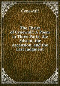 The Christ of Cynewulf: A Poem in Three Parts, the Advent, the Ascension, and the Last Judgment
