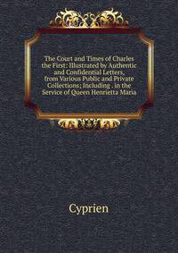 The Court and Times of Charles the First: Illustrated by Authentic and Confidential Letters, from Various Public and Private Collections; Including . in the Service of Queen Henrietta Maria