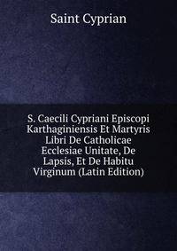 S. Caecili Cypriani Episcopi Karthaginiensis Et Martyris Libri De Catholicae Ecclesiae Unitate, De Lapsis, Et De Habitu Virginum (Latin Edition)