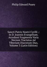 Sancti Patris Nostri Cyrilli .: In D. Joannis Evangelium. Accedunt Fragmenta Varia Necnon Tractatus Ad Tiberium Diaconum Duo, Volume 3 (Latin Edition)
