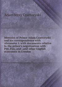 Memoirs of Prince Adam Czartoryski and his correspondence with Alexander I: with documents relative to the prince's negotioation with Pitt, Fox, and . and other English statesmen in London