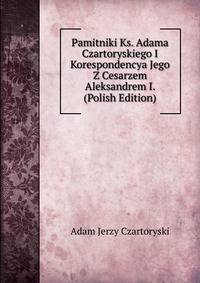 Pamitniki Ks. Adama Czartoryskiego I Korespondencya Jego Z Cesarzem Aleksandrem I. (Polish Edition)