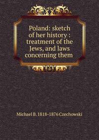 Poland: sketch of her history : treatment of the Jews, and laws concerning them .