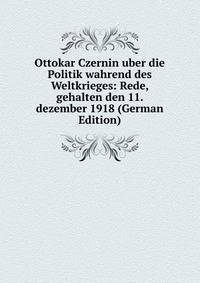 Ottokar Czernin uber die Politik wahrend des Weltkrieges: Rede, gehalten den 11. dezember 1918 (German Edition)