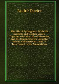 The Life of Pythagoras: With His Symbols and Golden Verses. Together with the Life of Hierocles, and His Commentaries Upon the Verses. Collected Out . and Tr. Into French, with Annotations