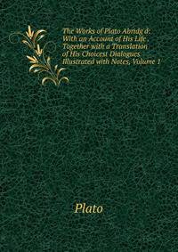 The Works of Plato Abridg'd: With an Account of His Life . Together with a Translation of His Choicest Dialogues Illustrated with Notes, Volume 1