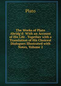 The Works of Plato Abridg'd: With an Account of His Life . Together with a Translation of His Choicest Dialogues Illustrated with Notes, Volume 2