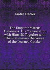 The Emperor Marcus Antoninus: His Conversation with Himself. Together with the Preliminary Discourse of the Learned Gataker