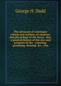 The advocate of veterinary reform and outlines of anatomy and physiology of the horse: also, a general history of the rise and progress of the . watering, grooming, shoeing, &amp;c. . con