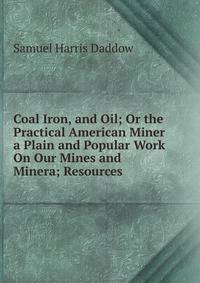 Coal Iron, and Oil; Or the Practical American Miner a Plain and Popular Work On Our Mines and Minera; Resources