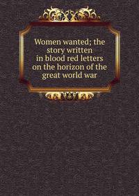 Women wanted; the story written in blood red letters on the horizon of the great world war