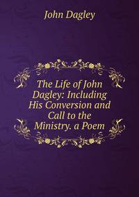 The Life of John Dagley: Including His Conversion and Call to the Ministry. a Poem