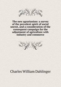 The new agrarianism: a survey of the prevalent spirit of social unrest, and a consideration of the consequent campaign for the adjustment of agriculture with industry and commerce