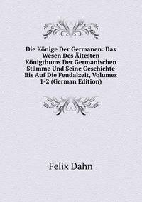 Die Konige Der Germanen: Das Wesen Des Altesten Konigthums Der Germanischen Stamme Und Seine Geschichte Bis Auf Die Feudalzeit, Volumes 1-2 (German Edition)