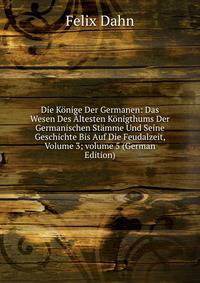 Die K?nige Der Germanen: Das Wesen Des ?ltesten K?nigthums Der Germanischen St?mme Und Seine Geschichte Bis Auf Die Feudalzeit, Volume 3; volume 5 (German Edition)