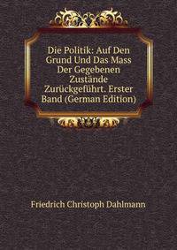 Die Politik: Auf Den Grund Und Das Mass Der Gegebenen Zustande Zuruckgefuhrt. Erster Band (German Edition)
