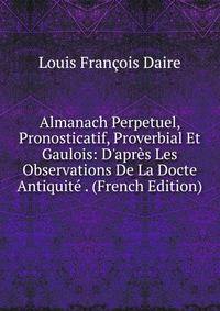Almanach Perpetuel, Pronosticatif, Proverbial Et Gaulois: D'apr?s Les Observations De La Docte Antiquit? . (French Edition)