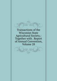 Transactions of the Wisconisn State Agricultural Society,: Together with . Report of Annual Convention, Volume 28