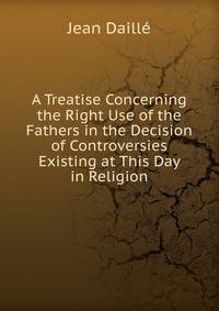 A Treatise Concerning the Right Use of the Fathers in the Decision of Controversies Existing at This Day in Religion