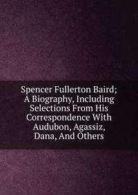 Spencer Fullerton Baird; A Biography, Including Selections From His Correspondence With Audubon, Agassiz, Dana, And Others