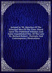 Ireland In '98, Sketches Of The Principal Men Of The Time, Based Upon The Published Volumes And Some Unpublished Mss. Of The Late Dr. Richard Robert . Portraits And Contemporary Illustrations