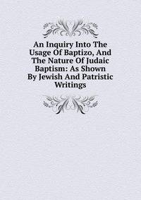 An Inquiry Into The Usage Of Baptizo, And The Nature Of Judaic Baptism: As Shown By Jewish And Patristic Writings