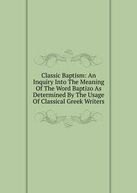 Classic Baptism: An Inquiry Into The Meaning Of The Word Baptizo As Determined By The Usage Of Classical Greek Writers