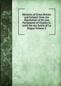 Memoirs of Great Britain and Ireland: from the dissolution of the last Parliament of Charles II, until the sea-battle of La Hogue Volume 2