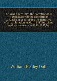 The Yukon Territory: the narrative of W.H. Dall, leader of the expeditions to Alaska in 1866-1868 : the narrative of an exploration made in 1887 in . of an exploration made in 1896-1897, by