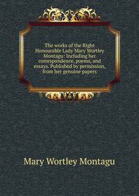 The works of the Right Honourable Lady Mary Wortley Montagu: Including her correspondence, poems, and essays. Published by permission, from her genuine papers