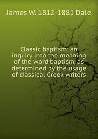 Classic baptism: an inquiry into the meaning of the word baptism, as determined by the usage of classical Greek writers