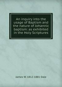 An inquiry into the usage of Baptism and the nature of Johannic baptism: as exhibited in the Holy Scriptures