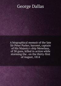 A biographical memoir of the late Sir Peter Parker, baronet, captain of His Majesty's ship Menelaus, of 38 guns, killed in action while storming the . on the thirty-first of August, 1814