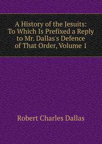 A History of the Jesuits: To Which Is Prefixed a Reply to Mr. Dallas's Defence of That Order, Volume 1