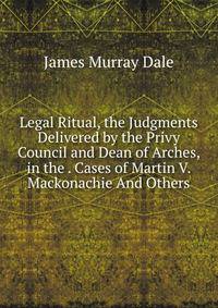 Legal Ritual, the Judgments Delivered by the Privy Council and Dean of Arches, in the . Cases of Martin V. Mackonachie And Others.