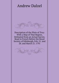Description of the Plain of Troy: With a Map of That Region, Delinated from an Actual Survey. Read in French Before the Royal Society of Edinburgh, Feb. 21. and 28. and March 21. 1791