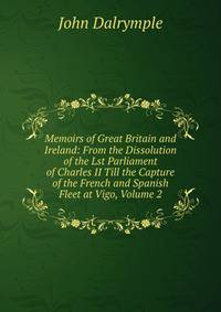 Memoirs of Great Britain and Ireland: From the Dissolution of the Lst Parliament of Charles II Till the Capture of the French and Spanish Fleet at Vigo, Volume 2