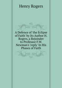 A Defence of 'the Eclipse of Faith' by Its Author H. Rogers, a Rejoinder to Professor F.W. Newman's 'reply' In His Phases of Faith.