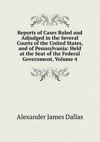 Reports of Cases Ruled and Adjudged in the Several Courts of the United States, and of Pennsylvania: Held at the Seat of the Federal Government, Volume 4