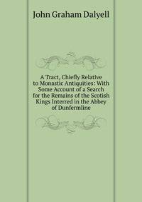 A Tract, Chiefly Relative to Monastic Antiquities: With Some Account of a Search for the Remains of the Scotish Kings Interred in the Abbey of Dunfermline