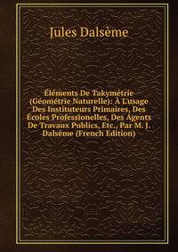 ?l?ments De Takym?trie (G?om?trie Naturelle): ? L'usage Des Instituteurs Primaires, Des ?coles Professionelles, Des Agents De Travaux Publics, Etc., Par M. J. Dals?me (French Edition)
