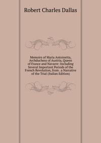 Memoirs of Maria Antoinetta, Archduchess of Austria, Queen of France and Navarre: Including Several Important Periods of the French Revolution, from . a Narrative of the Trial (Italian Edition)