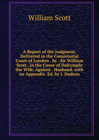 A Report of the Judgment, Delivered in the Consistorial Court of London . by . Sir William Scott . in the Cause of Dalrymple the Wife, Against . Husband. with an Appendix. Ed. by J. Dodson