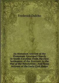 An Historical Account of the Protestant Episcopal Church in South-Carolina: From the First Settlement of the Province, to the War of the Revolution; . And Some Account of the Early Civil Histor