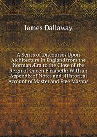 A Series of Discourses Upon Architecture in England from the Norman ?ra to the Close of the Reign of Queen Elizabeth: With an Appendix of Notes and . Historical Account of Master and Free Masons