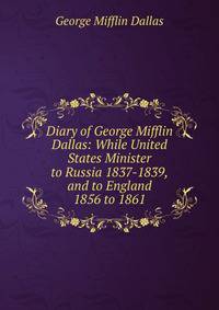 Diary of George Mifflin Dallas: While United States Minister to Russia 1837-1839, and to England 1856 to 1861