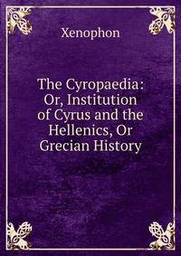 The Cyropaedia: Or, Institution of Cyrus and the Hellenics, Or Grecian History