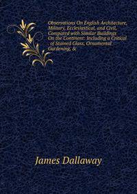 Observations On English Architecture, Military, Ecclesiastical, and Civil, Compared with Similar Buildings On the Continent: Including a Critical . of Stained Glass, Ornamental Gardening, &amp;