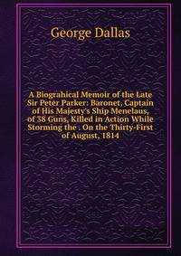 A Biograhical Memoir of the Late Sir Peter Parker: Baronet, Captain of His Majesty's Ship Menelaus, of 38 Guns, Killed in Action While Storming the . On the Thirty-First of August, 1814